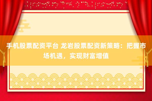 手机股票配资平台 龙岩股票配资新策略：把握市场机遇，实现财富增值