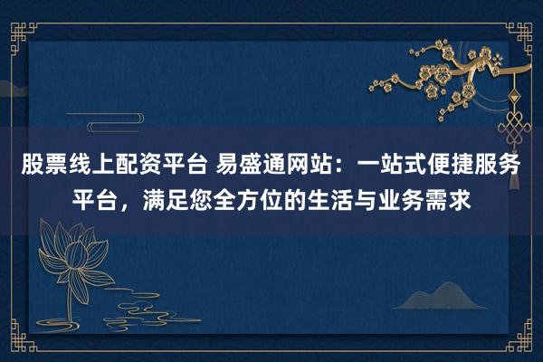 股票线上配资平台 易盛通网站：一站式便捷服务平台，满足您全方位的生活与业务需求