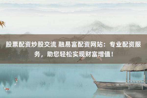 股票配资炒股交流 融易富配资网站：专业配资服务，助您轻松实现财富增值！