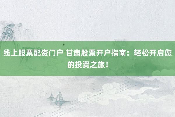 线上股票配资门户 甘肃股票开户指南：轻松开启您的投资之旅！