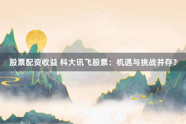 股票配资收益 科大讯飞股票：机遇与挑战并存？