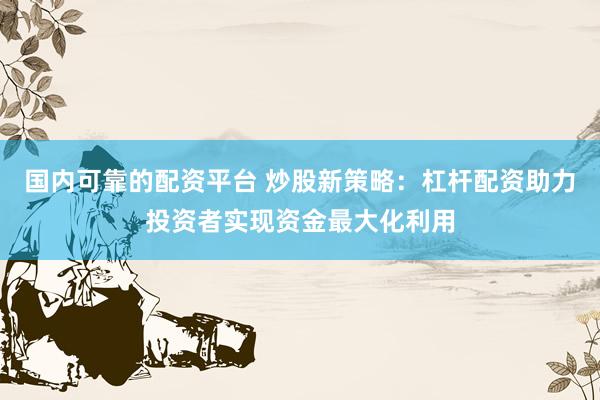 国内可靠的配资平台 炒股新策略：杠杆配资助力投资者实现资金最大化利用