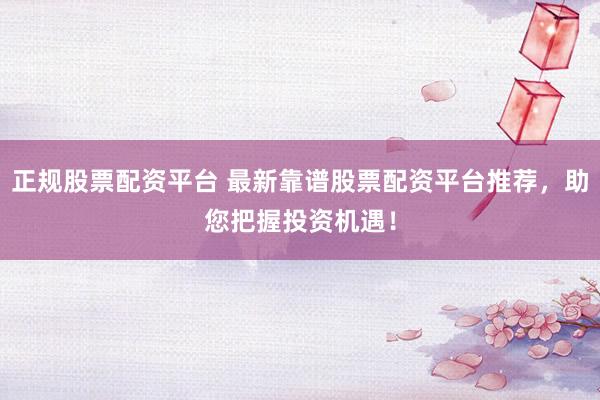 正规股票配资平台 最新靠谱股票配资平台推荐，助您把握投资机遇！