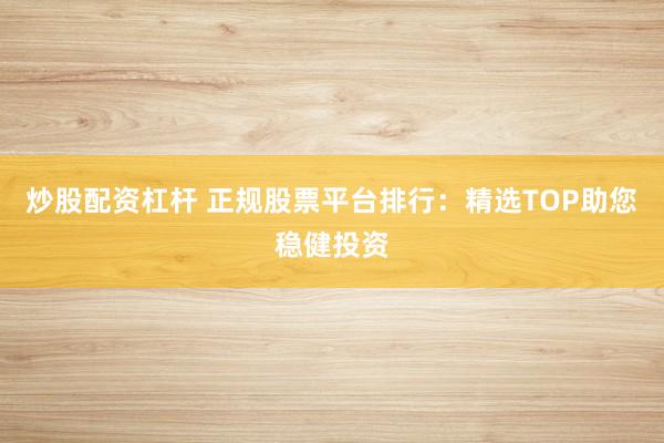 炒股配资杠杆 正规股票平台排行：精选TOP助您稳健投资