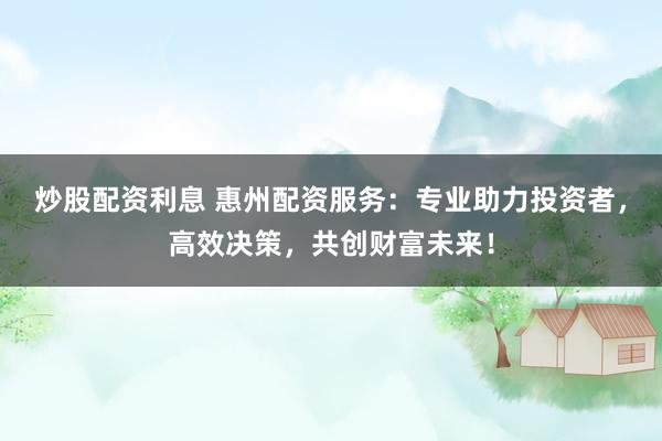 炒股配资利息 惠州配资服务：专业助力投资者，高效决策，共创财富未来！