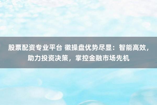 股票配资专业平台 徽操盘优势尽显：智能高效，助力投资决策，掌控金融市场先机