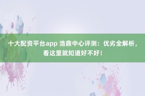 十大配资平台app 浩鼎中心评测：优劣全解析，看这里就知道好不好！