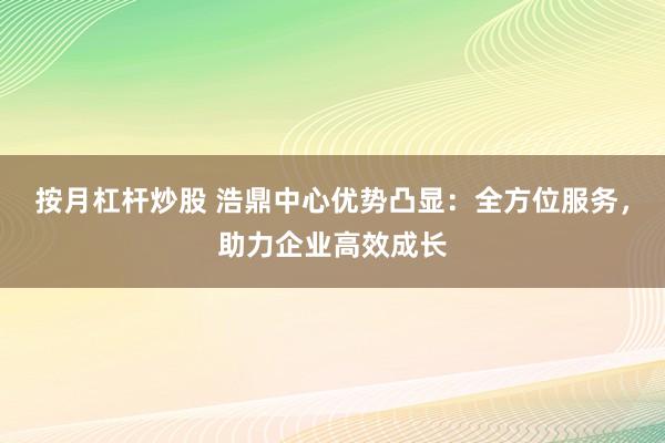 按月杠杆炒股 浩鼎中心优势凸显：全方位服务，助力企业高效成长