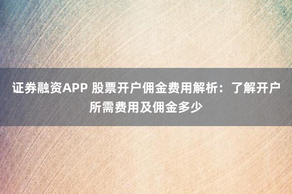 证券融资APP 股票开户佣金费用解析：了解开户所需费用及佣金多少