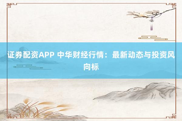 证券配资APP 中华财经行情：最新动态与投资风向标