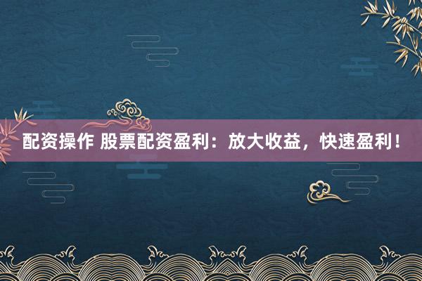 配资操作 股票配资盈利：放大收益，快速盈利！