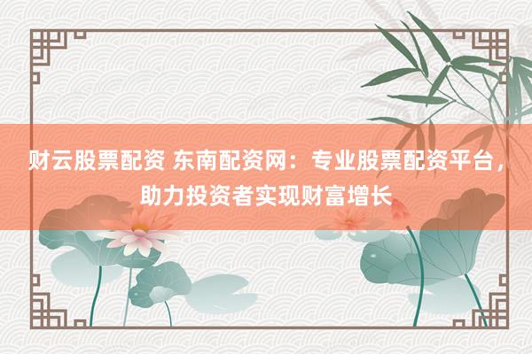 财云股票配资 东南配资网：专业股票配资平台，助力投资者实现财富增长