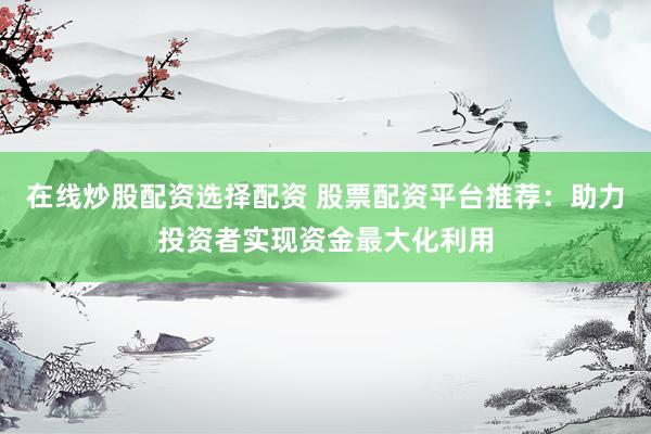在线炒股配资选择配资 股票配资平台推荐：助力投资者实现资金最大化利用