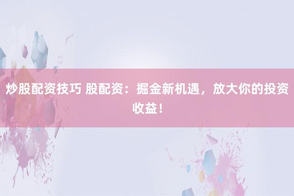 炒股配资技巧 股配资：掘金新机遇，放大你的投资收益！