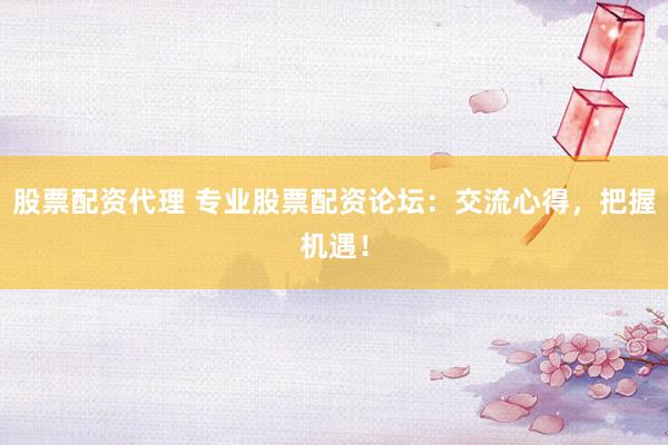 股票配资代理 专业股票配资论坛：交流心得，把握机遇！