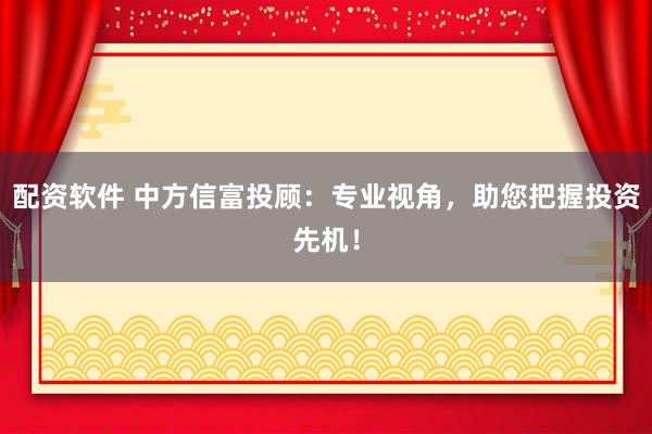 配资软件 中方信富投顾：专业视角，助您把握投资先机！