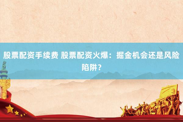 股票配资手续费 股票配资火爆：掘金机会还是风险陷阱？