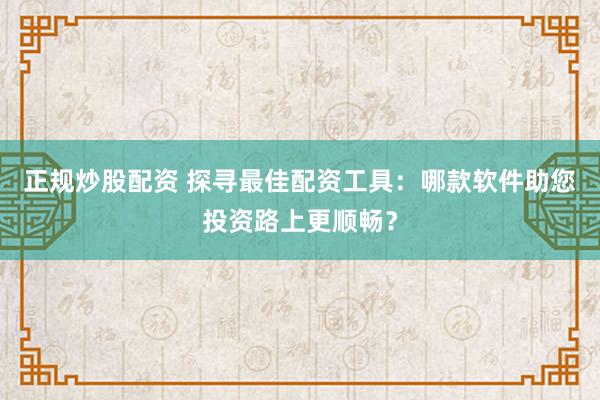 正规炒股配资 探寻最佳配资工具：哪款软件助您投资路上更顺畅？