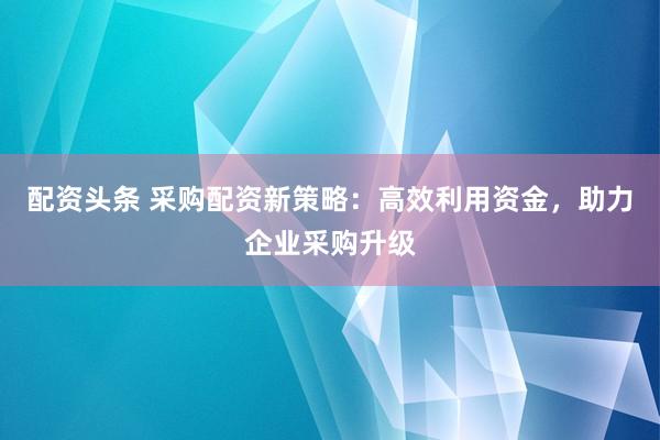 配资头条 采购配资新策略：高效利用资金，助力企业采购升级