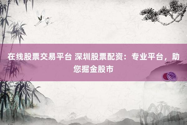 在线股票交易平台 深圳股票配资：专业平台，助您掘金股市