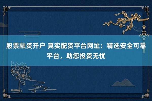 股票融资开户 真实配资平台网址：精选安全可靠平台，助您投资无忧