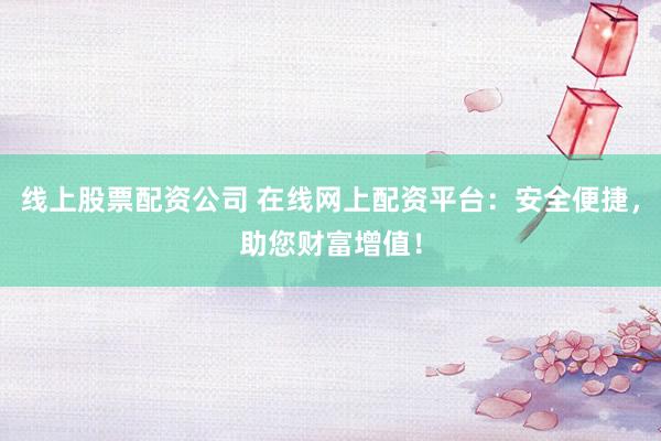 线上股票配资公司 在线网上配资平台：安全便捷，助您财富增值！