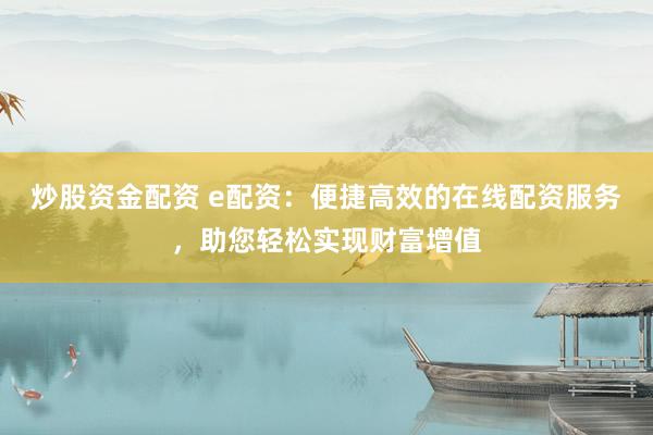 炒股资金配资 e配资：便捷高效的在线配资服务，助您轻松实现财富增值