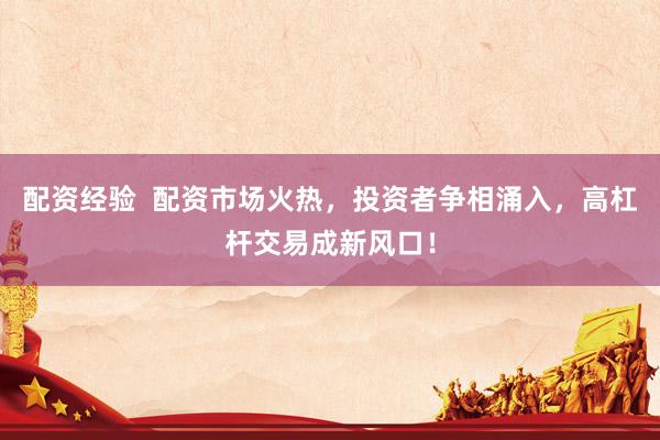 配资经验  配资市场火热，投资者争相涌入，高杠杆交易成新风口！