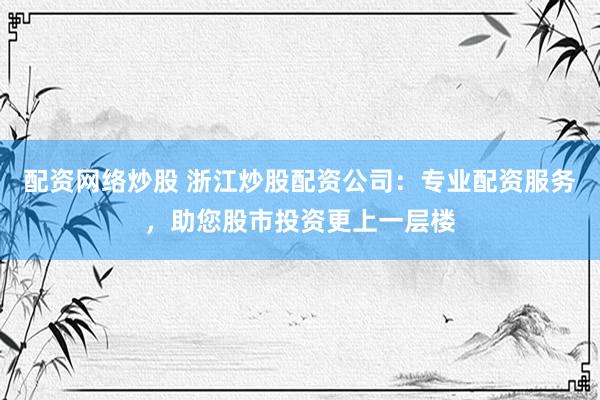 配资网络炒股 浙江炒股配资公司：专业配资服务，助您股市投资更上一层楼