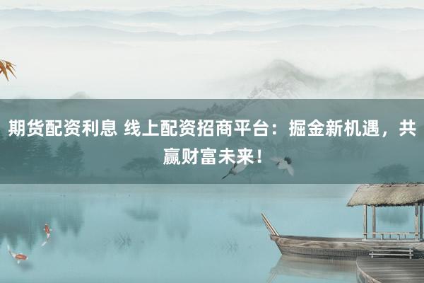 期货配资利息 线上配资招商平台：掘金新机遇，共赢财富未来！