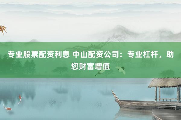 专业股票配资利息 中山配资公司：专业杠杆，助您财富增值