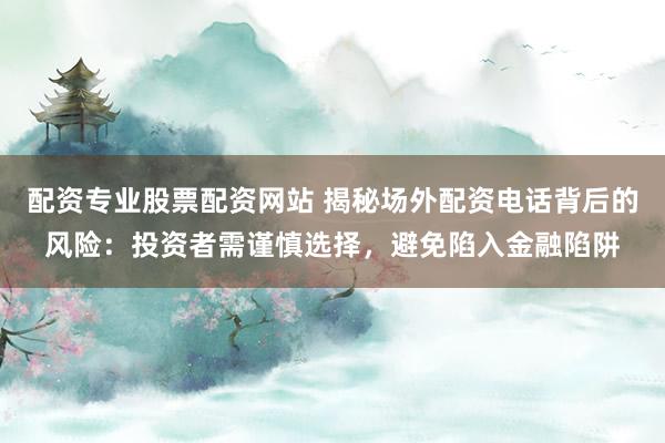 配资专业股票配资网站 揭秘场外配资电话背后的风险：投资者需谨慎选择，避免陷入金融陷阱