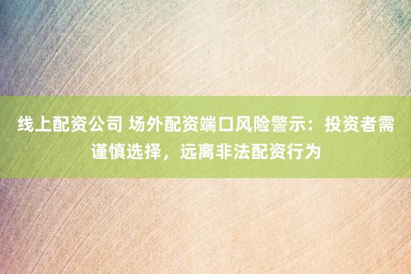 线上配资公司 场外配资端口风险警示：投资者需谨慎选择，远离非法配资行为
