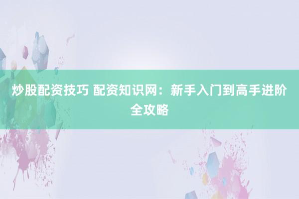炒股配资技巧 配资知识网：新手入门到高手进阶全攻略