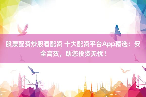 股票配资炒股看配资 十大配资平台App精选：安全高效，助您投资无忧！