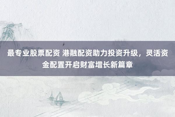 最专业股票配资 港融配资助力投资升级，灵活资金配置开启财富增长新篇章