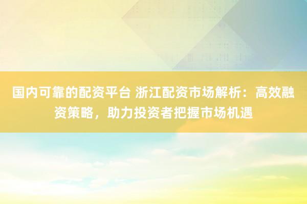 国内可靠的配资平台 浙江配资市场解析：高效融资策略，助力投资者把握市场机遇