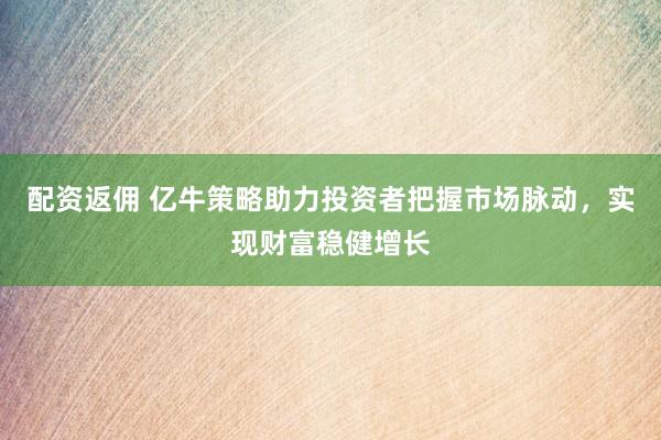 配资返佣 亿牛策略助力投资者把握市场脉动，实现财富稳健增长