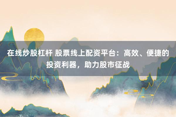 在线炒股杠杆 股票线上配资平台：高效、便捷的投资利器，助力股市征战