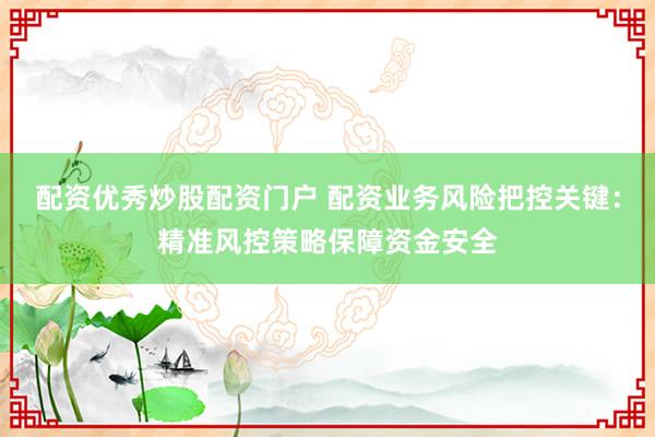 配资优秀炒股配资门户 配资业务风险把控关键：精准风控策略保障资金安全
