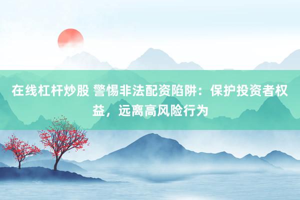 在线杠杆炒股 警惕非法配资陷阱：保护投资者权益，远离高风险行为