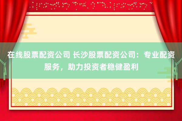 在线股票配资公司 长沙股票配资公司：专业配资服务，助力投资者稳健盈利