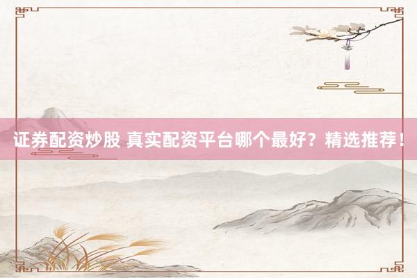 证券配资炒股 真实配资平台哪个最好？精选推荐！
