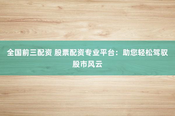 全国前三配资 股票配资专业平台：助您轻松驾驭股市风云