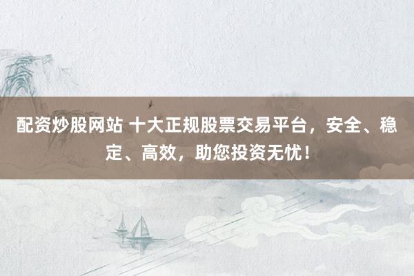 配资炒股网站 十大正规股票交易平台，安全、稳定、高效，助您投资无忧！
