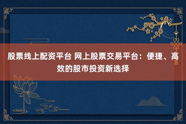 股票线上配资平台 网上股票交易平台：便捷、高效的股市投资新选择