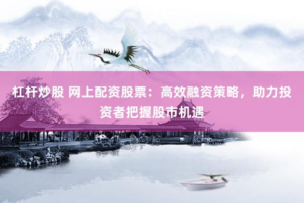 杠杆炒股 网上配资股票：高效融资策略，助力投资者把握股市机遇