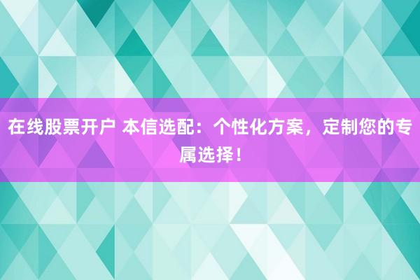 在线股票开户 本信选配：个性化方案，定制您的专属选择！
