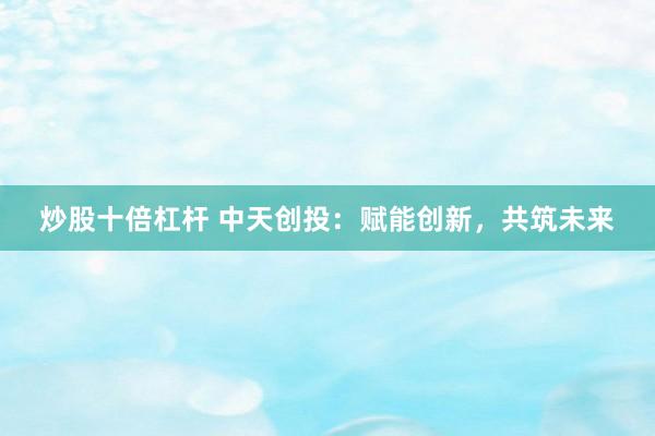 炒股十倍杠杆 中天创投：赋能创新，共筑未来