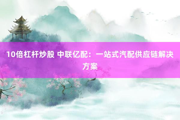 10倍杠杆炒股 中联亿配：一站式汽配供应链解决方案